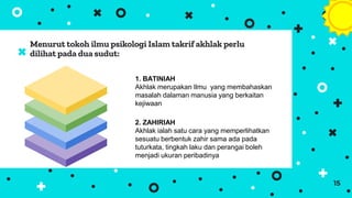 Menurut tokoh ilmu psikologi Islam takrif akhlak perlu
dilihat pada dua sudut:
15
1. BATINIAH
Akhlak merupakan Ilmu yang membahaskan
masalah dalaman manusia yang berkaitan
kejiwaan
2. ZAHIRIAH
Akhlak ialah satu cara yang memperlihatkan
sesuatu berbentuk zahir sama ada pada
tuturkata, tingkah laku dan perangai boleh
menjadi ukuran peribadinya
 