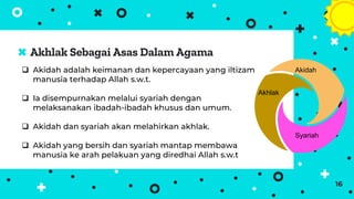 Akhlak Sebagai Asas Dalam Agama
16
 Akidah adalah keimanan dan kepercayaan yang iltizam
manusia terhadap Allah s.w.t.
 Ia disempurnakan melalui syariah dengan
melaksanakan ibadah-ibadah khusus dan umum.
 Akidah dan syariah akan melahirkan akhlak.
 Akidah yang bersih dan syariah mantap membawa
manusia ke arah pelakuan yang diredhai Allah s.w.t
Akidah
Syariah
Akhlak
 