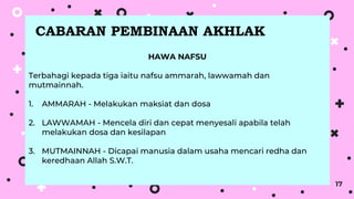 17
HAWA NAFSU
Terbahagi kepada tiga iaitu nafsu ammarah, lawwamah dan
mutmainnah.
1. AMMARAH - Melakukan maksiat dan dosa
2. LAWWAMAH - Mencela diri dan cepat menyesali apabila telah
melakukan dosa dan kesilapan
3. MUTMAINNAH - Dicapai manusia dalam usaha mencari redha dan
keredhaan Allah S.W.T.
CABARAN PEMBINAAN AKHLAK
 