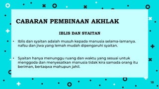 18
IBLIS DAN SYAITAN
• Iblis dan syaitan adalah musuh kepada manusia selama-lamanya.
nafsu dan jiwa yang lemah mudah dipengaruhi syaitan.
• Syaitan hanya menunggu ruang dan waktu yang sesuai untuk
menggoda dan menyesatkan manusia tidak kira samada orang itu
beriman, bertaqwa mahupun jahil.
CABARAN PEMBINAAN AKHLAK
 