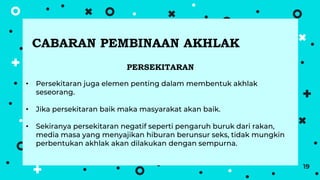19
PERSEKITARAN
• Persekitaran juga elemen penting dalam membentuk akhlak
seseorang.
• Jika persekitaran baik maka masyarakat akan baik.
• Sekiranya persekitaran negatif seperti pengaruh buruk dari rakan,
media masa yang menyajikan hiburan berunsur seks, tidak mungkin
perbentukan akhlak akan dilakukan dengan sempurna.
CABARAN PEMBINAAN AKHLAK
 