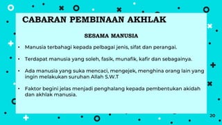 20
SESAMA MANUSIA
• Manusia terbahagi kepada pelbagai jenis, sifat dan perangai.
• Terdapat manusia yang soleh, fasik, munafik, kafir dan sebagainya.
• Ada manusia yang suka mencaci, mengejek, menghina orang lain yang
ingin melakukan suruhan Allah S.W.T
• Faktor begini jelas menjadi penghalang kepada pembentukan akidah
dan akhlak manusia.
CABARAN PEMBINAAN AKHLAK
 