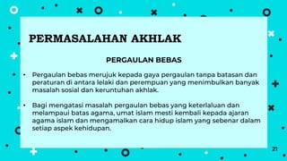 21
PERGAULAN BEBAS
• Pergaulan bebas merujuk kepada gaya pergaulan tanpa batasan dan
peraturan di antara lelaki dan perempuan yang menimbulkan banyak
masalah sosial dan keruntuhan akhlak.
• Bagi mengatasi masalah pergaulan bebas yang keterlaluan dan
melampaui batas agama, umat islam mesti kembali kepada ajaran
agama islam dan mengamalkan cara hidup islam yang sebenar dalam
setiap aspek kehidupan.
PERMASALAHAN AKHLAK
 