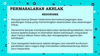 22
HEDONISME
• Merujuk Kamus Dewan hedonisme bermaksud pegangan atau
pandangan hidup yang mementingkan keseronokan atau kesenangan
hidup.
• Henonisme banyak membawa keburukan berbanding kebaikan. Hal ini
kerana apabila budaya ini diamalkan dalam kehidupan, masyarakat
akan hanyut dibuai hawa nafsu dan mengetepikan agama dari
kehidupan.
• Cara mengatasi hedonisme adalah dengan cara meneliti kurikulum
pendidikan islam negara bagi memastikan keberkesanannya dalam
jiwa masyarakat.
PERMASALAHAN AKHLAK
 