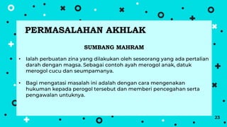 23
SUMBANG MAHRAM
• Ialah perbuatan zina yang dilakukan oleh seseorang yang ada pertalian
darah dengan magsa. Sebagai contoh ayah merogol anak, datuk
merogol cucu dan seumpamanya.
• Bagi mengatasi masalah ini adalah dengan cara mengenakan
hukuman kepada perogol tersebut dan memberi pencegahan serta
pengawalan untuknya.
PERMASALAHAN AKHLAK
 