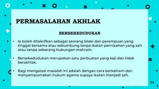 24
BERSEKEDUDUKAN
• Ia boleh ditakrifkan sebagai seorang lelaki dan perempuan yang
tinggal bersama atau sebumbung tanpa ikatan pernikahan yang sah
atau tanpa sebarang hubungan mahram.
• Bersekedudukan merupakan satu perbuatan yang keji dan tidak
berakhlak.
• Bagi mengatasi masalah ini adalah dengan cara berkahwin dan
menyempurnakan hukum agama supaya ikatan menjadi sah.
PERMASALAHAN AKHLAK
 