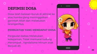 DEFINISI DOSA
Dosa ialah balasan buruk di akhirat ke
atas hamba yang meninggalkan
perintah Allah dan melakukan
laranganNya.
PERBUATAN YANG MENDAPAT DOSA
Pergaulan bebas Melakukan
kekejaman, Tidak memakai tudung
Merompak , Vandalisme Minum arak
Berjudi dll.
Place your screenshot here
26
 