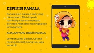 Place your screenshot here
27
DEFINISI PAHALA
Pahala ialah balasan baik yang
dikurniakan Allah kepada
hambaNya kerana mentaati
perintah Allah dan meninggalkan
laranganNya.
AMALAN YANG DIBERI PAHALA
Sembahyang, Belajar, Gotong
royong, hormat orang tua, jaga
aurat dll.
 
