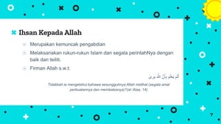 ⦿ Merupakan kemuncak pengabdian
⦿ Melaksanakan rukun-rukun Islam dan segala perintahNya dengan
baik dan teiliti.
⦿ Firman Allah s.w.t:
‫رى‬َ‫ي‬ َ َّ
‫َّللا‬ َّ‫ن‬َ‫أ‬ِ‫ب‬ ‫م‬َ‫ل‬‫ع‬َ‫ي‬ ‫م‬َ‫ل‬َ‫أ‬
Tidakkah ia mengetahui bahawa sesungguhnya Allah melihat (segala amal
perbuatannya dan membalasnya)?(al-’Alaq: 14)
Ihsan Kepada Allah
7
 