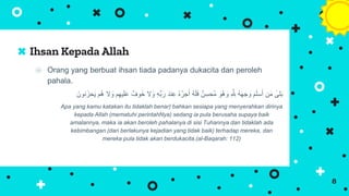 ⦿ Orang yang berbuat ihsan tiada padanya dukacita dan peroleh
pahala.
‫ال‬ َ
‫و‬ ِ‫ه‬ِّ‫ب‬َ‫ر‬ َ‫د‬‫ن‬ِ‫ع‬ ُ‫ه‬ُ‫ر‬‫ج‬َ‫أ‬ ُ‫ه‬َ‫ل‬َ‫ف‬ ٌ‫ن‬ِ‫ُحس‬‫م‬ َ
‫ُو‬‫ه‬ َ
‫و‬ ِ َّ ِ
‫ّلِل‬ ُ‫ه‬َ‫ه‬‫ج‬ َ
‫و‬ َ‫م‬َ‫ل‬‫س‬َ‫أ‬ ‫ن‬َ‫م‬ ‫لى‬َ‫ب‬
َ‫نون‬ََ‫ح‬َ‫ي‬ ‫ُم‬‫ه‬ ‫ال‬ َ
‫و‬ ‫م‬ِ‫يه‬َ‫ل‬َ‫ع‬ ٌٌ‫و‬ََ
Apa yang kamu katakan itu tidaklah benar) bahkan sesiapa yang menyerahkan dirinya
kepada Allah (mematuhi perintahNya) sedang ia pula berusaha supaya baik
amalannya, maka ia akan beroleh pahalanya di sisi Tuhannya dan tidaklah ada
kebimbangan (dari berlakunya kejadian yang tidak baik) terhadap mereka, dan
mereka pula tidak akan berdukacita.(al-Baqarah: 112)
Ihsan Kepada Allah
8
 