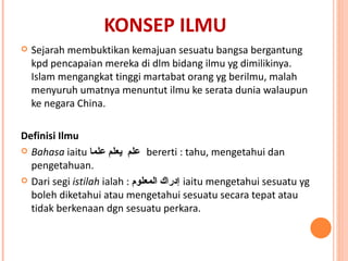 KONSEP ILMU Sejarah membuktikan kemajuan sesuatu bangsa bergantung kpd pencapaian mereka di dlm bidang ilmu yg dimilikinya. Islam mengangkat tinggi martabat orang yg berilmu, malah menyuruh umatnya menuntut ilmu ke serata dunia walaupun ke negara China.  Definisi Ilmu  Bahasa  iaitu  علم  يعلم علما  bererti : tahu, mengetahui dan pengetahuan.  Dari segi  istilah  ialah :  إدراك المعلوم   iaitu mengetahui sesuatu yg boleh diketahui atau mengetahui sesuatu secara tepat atau tidak berkenaan dgn sesuatu perkara.  