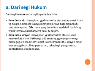 Dari segi  hukum  terbahagi kepada dua iaitu : Ilmu fardu ain  : kewajipan yg dituntut ke atas setiap umat Islam yg baligh & berakal supaya mempelajarinya bagi memenuhi tuntutan agama.  Cth  : ilmu yang berkaitan aqidah & ibadah yg wajib termasuk perkara2 yg halal & haram. Ilmu fardu kifayah  : kewajipan yg dituntut ke atas seluruh masyarakat Islam. Sekiranya ada seorang yg mengetahuinya maka gugur dosa ke atas umat Islam. Ilmu fardhu kifayah amat luas sebagai  cth  : ilmu perubatan, teknologi, pengurusan, pentadbiran, ekonomi dsb. a. Dari segi Hukum 