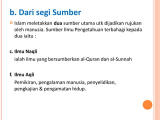 Islam meletakkan   dua  sumber utama utk dijadikan rujukan oleh manusia . Sumber Ilmu Pengetahuan terbahagi kepada dua iaitu : Ilmu Naqli  ialah ilmu yang bersumberkan al-Quran dan al-Sunnah Ilmu Aqli Pemikiran, pengalaman manusia, penyelidikan,  pengkajian & pengamatan hidup.  b. Dari segi Sumber 