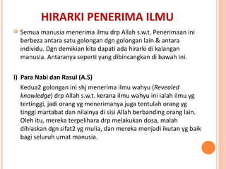 HIRARKI PENERIMA ILMU Semua manusia menerima ilmu drp Allah s.w.t. Penerimaan ini berbeza antara satu golongan dgn golongan lain & antara individu. Dgn demikian kita dapati ada hirarki di kalangan manusia. Antaranya seperti yang dibincangkan di bawah ini. i)  Para Nabi dan Rasul (A.S) Kedua2 golongan ini shj menerima ilmu wahyu ( Revealed knowledge ) drp Allah s.w.t. kerana ilmu wahyu ini ialah ilmu yg tertinggi, jadi orang yg menerimanya juga tentulah orang yg tinggi martabat dan nilainya di sisi Allah berbanding orang lain. Oleh itu, mereka terpelihara drp melakukan dosa, malah dihiaskan dgn sifat2 yg mulia, dan mereka menjadi ikutan yg baik bagi seluruh umat manusia. 