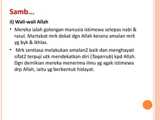 ii) Wali-wali Allah Mereka ialah golongan manusia istimewa selepas nabi & rasul. Martabat mrk dekat dgn Allah kerana amalan mrk yg byk & ikhlas.  Mrk sentiasa melakukan amalan2 baik dan menghayati sifat2 terpuji utk mendekatkan diri ( Taqarrub ) kpd Allah. Dgn demikian mereka menerima ilmu yg agak istimewa drp Allah, iaitu yg berbentuk hidayat. Samb... 