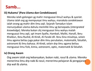 iii) Hukama’ (Para Ulama dan Cendekiawan) Mereka ialah golongan yg mahir menguasai ilmu2 wahyu & s yariat . Ulama ialah org yg mempunyai ilmu wahyu, manakala cendekiawan ialah orang yg mahir dlm ilmu aqli. Sejarah Tamadun Islam menunjukkan ulama dahulu memiliki ilmu yg bersepadu ( intergrated knowledge ). Mereka bukan shj menguasai ilmu wahyu malah menguasai ilmu aqli, spt Imam Syafie, Hambali, Maliki, Hanafi, Ibnu Khaldun, Ibnu Rushd, Al-Kindi, Al-Farabi dll. Ibnu Sina misalnya, selain ilmu agama beliau juga pakar dlm ilmu perubatan, matematik, falsafah, astronomi & ilmu bahasa. Al-Kindi, selain drp ilmu agama beliau menguasai ilmu fizik, kimia, astronomi, optic, matematik & falsafah.  iv) Orang Awam Org awam ialah org kebanyakan, bukan nabi, rasul & ulama. Mereka menerima ilmu drp nabi & rasul, menerima pelajaran & pengajaran drp wali & ulama.  Samb... 