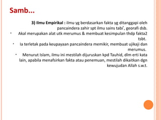 3)  Ilmu Empirikal :  ilmu yg berdasarkan fakta yg ditanggapi oleh pancaindera zahir spt ilmu sains tabi ’ , georafi dsb. Akal merupakan alat utk merumus & membuat kesimpulan thdp fakta2 tsbt.  Ia terletak pada keupayaan pancaindera memikir, membuat ujikaji dan merumus.  Menurut Islam, ilmu ini mestilah dijuruskan kpd Tauhid, dlm erti kata lain, apabila menafsirkan fakta atau penemuan, mestilah dikaitkan dgn kewujudan Allah s.w.t. Samb... 