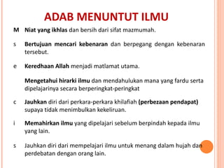 ADAB MENUNTUT ILMU Niat yang ikhlas  dan bersih dari sifat mazmumah. Bertujuan   mencari kebenaran  dan berpegang dengan kebenaran tersebut. Keredhaan Allah  menjadi matlamat utama. Mengetahui hirarki ilmu  dan mendahulukan mana yang fardu serta dipelajarinya secara berperingkat-peringkat  Jauhkan  diri dari perkara-perkara khilafiah  (perbezaan pendapat)  supaya tidak menimbulkan kekeliruan.  Memahirkan ilmu  yang dipelajari sebelum berpindah kepada ilmu yang lain. Jauhkan diri dari mempelajari ilmu untuk menang dalam hujah dan perdebatan dengan orang lain. 