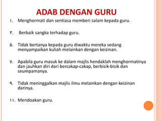 ADAB DENGAN GURU Menghormati dan sentiasa memberi salam kepada guru. Berbaik sangka terhadap guru. Tidak bertanya kepada guru diwaktu mereka sedang menyampaikan kuliah melainkan dengan keizinan. Apabila guru masuk ke dalam majlis hendaklah menghormatinya dan jauhkan diri dari bercakap-cakap, berbisik-bisik dan seumpamanya. Tidak meninggalkan majlis ilmu melainkan dengan keizinan darinya. Mendoakan guru. 