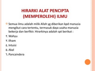 HIRARKI ALAT PENCIPTA (MEMPEROLEHI) ILMU Semua ilmu adalah milik Allah yg diberikan kpd manusia mengikut cara tertentu, termasuk daya usaha manusia bekerja dan berfikir. Hirarkinya adalah spt berikut : Wahyu Ilham Intuisi Akal Pancaindera 