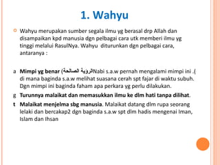 Wahyu merupakan sumber segala ilmu yg berasal drp Allah dan disampaikan kpd manusia dgn pelbagai cara utk memberi ilmu yg tinggi melalui RasulNya. Wahyu  diturunkan dgn pelbagai cara, antaranya : Mimpi yg benar  ( الرؤية الصالحة ). Nabi s.a.w pernah mengalami mimpi ini di mana baginda s.a.w melihat suasana cerah spt fajar di waktu subuh. Dgn mimpi ini baginda faham apa perkara yg perlu dilakukan.  Turunnya malaikat dan memasukkan ilmu ke dlm hati tanpa dilihat .  Malaikat menjelma sbg manusia . Malaikat datang dlm rupa seorang lelaki dan bercakap2 dgn baginda s.a.w spt dlm hadis mengenai Iman, Islam dan Ihsan 1. Wahyu 