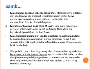 Malaikat dlm keadaan sebenar tanpa lihat . Malaikat pernah datang dlm keadaannya sbg malaikat tetapi tidak dapat dilihat hanya mendengar bunyi dengungan spt bunyi loceng dan terus memasukkan ilmu ke dlm hati Baginda. Mendengar kalam di balik  hijab  @ tabir  : Nabi s.a.w menerima perintah solat 5 waktu dlm peristiwa Mikraj, Nabi Musa a.s bercakap2 dgn Allah di Lembah Tuwa. Malaikat Jibrail datang dlm keadaan asal dan nampak dipandang  kemudian terus menyampaikan wahyu. Ia berlaku hanya 2 kali, semasa di bumi & sekali di Sidratul Muntaha semasa dlm perjalanan Israk dan Mikraj. Wahyu ialah punca ilmu bagi orang Islam, khasnya ilmu yg berkaitan  ketuhanan, aqidah, hukum2 syarak , spt haram & halal, setiap muslim diwajibkan mengambil pengetahuan dan maklumat drp wahyu dan seterusnya mengawal diri dan menghayati arahan dan ajaran yg terdapat dlm wahyu. Samb... 