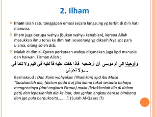 Ilham  ialah satu tanggapan emosi secara langsung yg terbit di dlm hati manusia.  Ilham juga berupa wahyu (bukan wahyu kenabian), kerana Allah masukkan ilmu terus ke dlm hati seseorang yg dikasihiNya spt para ulama, orang soleh dsb. Malah di dlm al-Quran perkataan wahyu digunakan juga kpd manusia dan haiwan. Firman Allah : و أوحينا  الى أم موسى  أن أرضعيه  فإذا خفت عليه فأ لقيه في اليم ولا تخا في ولا تحزني .... Bermaksud :  Dan Kami wahyukan (ilhamkan) kpd ibu Musa “Susukanlah dia, (dalam pada itu) jika kamu takut sesuatu bahaya mengenainya (dari angkara Firaun) maka (letakkanlah dia di dalam peti) dan lepaskanlah dia ke laut, dan jgnlah engkau berasa bimbang dan jgn pula berdukacita........”.  (Surah Al-Qasas :7) 2. Ilham 