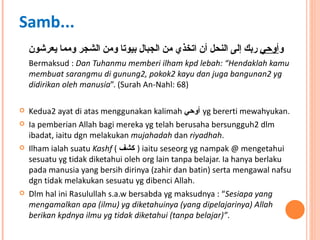 و أوحي  ربك إلى النحل أن اتخذي من الجبال بيوتا ومن الشجر ومما يعرشون Bermaksud :  Dan Tuhanmu memberi ilham kpd lebah: “Hendaklah kamu membuat sarangmu di gunung2, pokok2 kayu dan juga bangunan2 yg didirikan oleh manusia ”. (Surah An-Nahl: 68) Kedua2 ayat di atas menggunakan kalimah  أوحي   yg bererti mewahyukan.  Ia pemberian Allah bagi mereka yg telah berusaha bersungguh2 dlm ibadat, iaitu dgn melakukan  mujahadah  dan  riyadhah .  Ilham ialah suatu  Kashf  (  كشف   ) iaitu seseorg yg nampak @ mengetahui sesuatu yg tidak diketahui oleh org lain tanpa belajar. Ia hanya berlaku pada manusia yang bersih dirinya (zahir dan batin) serta mengawal nafsu dgn tidak melakukan sesuatu yg dibenci Allah. Dlm hal ini Rasulullah s.a.w bersabda yg maksudnya : “ Sesiapa yang mengamalkan apa (ilmu) yg diketahuinya (yang dipelajarinya) Allah berikan kpdnya ilmu yg tidak diketahui (tanpa belajar)” .  Samb... 
