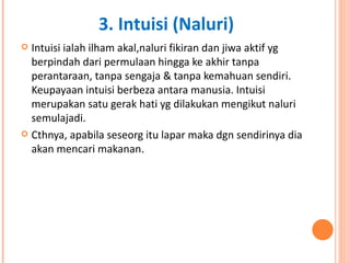 Intuisi ialah ilham akal,naluri fikiran dan jiwa aktif yg berpindah dari permulaan hingga ke akhir tanpa perantaraan, tanpa sengaja & tanpa kemahuan sendiri. Keupayaan intuisi berbeza antara manusia. Intuisi merupakan satu gerak hati yg dilakukan mengikut naluri semulajadi.  Cthnya, apabila seseorg itu lapar maka dgn sendirinya dia akan mencari makanan .  3. Intuisi (Naluri) 