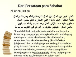 Mohamad Ishaq (PIMPIN) Dari Perkataan para Sahabat العلم  خير من المال لأن المال تحرسه والعلم يحرسك والمال تَفنِِِِيهُ النفقة والعلم يزكوا على الانفاق والعلم حاكم والمال محكوم عليه مات خُزّانُ المال وهم أحياء والعلماء باقون مابقي الدّهر أعيانهم مفقودة و آثارهم في القلوب موجودةٌ “ Ilmu lebih baik daripada harta, oleh karena harta itu kamu yang menjaganya, sedangkan ilmu itu adalah yang menjagamu. Harta akan lenyap jika dibelanjakan, sementara ilmu akan berkembang jika diinfakkan (diajarkan). Ilmu adalah penguasa, sedang harta adalah yang dikuasai. Telah mati para penyimpan harta padahal mereka masih hidup, sementara ulama tetap hidup sepanjang masa. Jasa-jasa mereka hilang tapi pengaruh mereka tetap ada/membekas di dalam hati.” Ali bin Abi Talib   ra: 