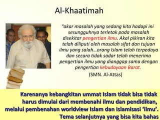 “ akar masalah yang sedang kita hadapi ini sesungguhnya terletak pada masalah disekitar  pengertian ilmu . Akal pikiran kita telah diliputi oleh masalah sifat dan tujuan ilmu yang salah…orang Islam telah terpedaya dan secara tidak sadar telah menerima pengertian ilmu yang dianggap sama dengan pengertian  kebudayaan Barat.  (SMN. Al-Attas) Al-Khaatimah Karenanya kebangkitan ummat Islam tidak bisa tidak  harus dimulai dari membenahi ilmu dan pendidikan,  melalui pembenahan worldview Islam dan Islamisasi ‘ilmu’. Tema selanjutnya yang bisa kita bahas 