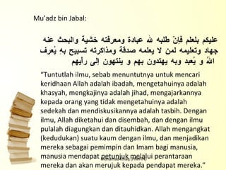 Mohamad Ishaq (PIMPIN) عليكم بلعلم فإنّ طلبه لله عبادة ومعرفته خشية والبحث عنه جهاد وتعليمه لمن لا يعلمه صدقة ومذاكرته تسبيح بهِ يُعرف اللهُ و يُعبد وبه يهتدون بهم و ينتهون إلى رأْيهم Mu’adz bin Jabal:   “ Tuntutlah ilmu, sebab menuntutnya untuk mencari   keridhaan Allah adalah ibadah, mengetahuinya adalah khasyah, mengkajinya adalah jihad, mengajarkannya kepada orang yang tidak mengetahuinya adalah sedekah dan mendiskusikannya adalah tasbih. Dengan ilmu, Allah diketahui dan disembah, dan dengan ilmu pulalah diagungkan dan ditauhidkan. Allah mengangkat (kedudukan) suatu kaum dengan ilmu, dan menjadikan mereka sebagai pemimpin dan Imam bagi manusia, manusia mendapat petunjuk melalui perantaraan mereka dan akan merujuk kepada pendapat mereka.” 