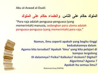 Mohamad Ishaq (PIMPIN) Abu al-Aswad al-Duali: “ Para raja adalah penguasa-penguasa (yang memerintah) manusia,  sedangkan para ulama adalah penguasa-penguasa (yang memerintah) para raja .” الملوك حكّام على النّاس  والعلماء حكّام على الملوك Namun, ilmu seperti apakah yang begitu tinggi kedudukannya dalam  Agama kita tersebut? Apakah ‘ilmu’ yang kita pelajari di kampus tergolong Di dalamnya? Fisika? Kalkulus? Arskom? Digital? Algoritma? Agama ? Apakah Itu semua ilmu? 
