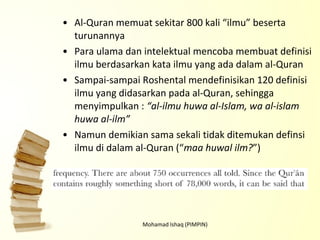 Al-Quran memuat sekitar 800 kali “ilmu” beserta turunannya Para ulama dan intelektual mencoba membuat definisi ilmu berdasarkan kata ilmu yang ada dalam al-Quran Sampai-sampai Roshental mendefinisikan 120 definisi ilmu yang didasarkan pada al-Quran, sehingga menyimpulkan :  “al-ilmu huwa al-Islam, wa al-islam huwa al-ilm” Namun demikian sama sekali tidak ditemukan definsi ilmu di dalam al-Quran (“ maa huwal ilm? ”) Mohamad Ishaq (PIMPIN) 