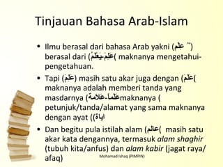 Tinjauan Bahasa Arab-Islam Ilmu berasal dari bahasa Arab yakni ( عِلْم   ٌُ ) berasal dari ( عَلِمَ - يَعْلَمُ )   maknanya mengetahui-pengetahuan. Tapi ( عَلِمَ ) masih satu akar juga dengan ( عَلَمَ ) maknanya adalah memberi tanda yang masdarnya ( عَلْماًَ - عَلاَمة ) maknanya petunjuk/tanda/alamat yang sama maknanya dengan ayat ( ( اياة Dan begitu pula istilah alam ( عالم )   masih satu akar kata dengannya, termasuk  alam shaghir  (tubuh kita/anfus) dan  alam kabir  (jagat raya/afaq) Mohamad Ishaq (PIMPIN) 