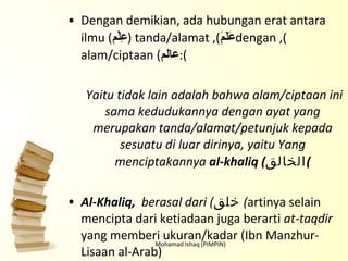 Dengan demikian, ada hubungan erat antara ilmu ( عِلْم ), tanda/alamat ( عَلَمَ ), dengan alam/ciptaan ( عالم ):   Yaitu tidak lain adalah bahwa alam/ciptaan ini sama kedudukannya dengan ayat yang merupakan tanda/alamat/petunjuk kepada sesuatu di luar dirinya, yaitu Yang menciptakannya  al-khaliq ( الخالق ) Al-Khaliq,  berasal dari ( خلق )  artinya selain mencipta dari ketiadaan juga berarti  at-taqdir  yang memberi ukuran/kadar (Ibn Manzhur-Lisaan al-Arab) Mohamad Ishaq (PIMPIN) 