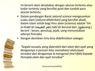 Ini berarti alam diciptakan dengan ukuran tertentu atau kadar tertentu yang bersifat pasti dan tunduk para aturan tertentu.  Dalam pandangan Barat  natural science  mengesankan suatu alam ( natura=dilahirkan ) yang bersifat abadi, dalam islam istilah bagi ilmu alam (science) adalah ‘ilm al-thabi’ah ( علم الطبيعة ), tabi’ah berasal dari ( طبع ) yang berarti : kesan, penutup, jejak, yang menunjukkan adanya Pencipta Dengan demikian ilmu bisa didefinisikan sebagai: “ Segala sesuatu yang diperoleh dari alam dan ayat yang dengannya si pencari ilmu memahami alam/ayat tersebut dan dengannya ia mengenal (ma’rifah) kepada Pencipta alam dan ayat tersebut” Mohamad Ishaq (PIMPIN) 