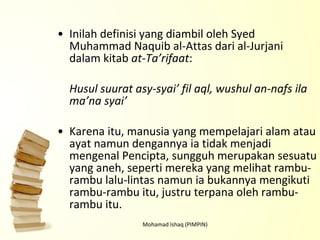 Inilah definisi yang diambil oleh Syed Muhammad Naquib al-Attas dari al-Jurjani dalam kitab  at-Ta’rifaat : Husul suurat asy-syai’ fil aql, wushul an-nafs ila ma’na syai’   Karena itu, manusia yang mempelajari alam atau ayat namun dengannya ia tidak menjadi mengenal Pencipta, sungguh merupakan sesuatu yang aneh, seperti mereka yang melihat rambu-rambu lalu-lintas namun ia bukannya mengikuti rambu-rambu itu, justru terpana oleh rambu-rambu itu. Mohamad Ishaq (PIMPIN) 