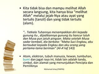 Kita tidak bisa dan mampu melihat Allah secara langsung, kita hanya bisa “melihat Allah” melalui jejak-Nya atau ayat yang tertulis (tanzil) dan yang tidak tertulis (alam). “ .. Tatkala Tuhannya menampakkan diri kepada gunung itu , dijadikannya gunung itu hancur luluh dan Musa pun jatuh pingsan. Maka setelah Musa sadar kembali, dia berkata: "Maha Suci Engkau, aku bertaubat kepada Engkau dan aku orang yang pertama-tama beriman” (Al-A’raf 143) Atom, elektron, tubuh manusia, hewan, tumbuhan,  bumi  dan jagat raya ini, tidak lain adalah tanda, simbol, dan alamat yang menunjukkan Pencipta dan Pemiliknya Mohamad Ishaq (PIMPIN) 