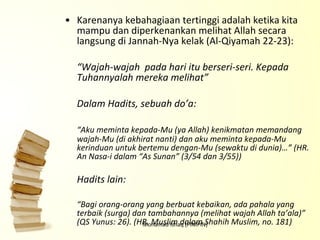 Karenanya kebahagiaan tertinggi adalah ketika kita mampu dan diperkenankan melihat Allah secara langsung di Jannah-Nya kelak (Al-Qiyamah 22-23): “ Wajah-wajah  pada hari itu berseri-seri. Kepada Tuhannyalah mereka melihat” Dalam Hadits, sebuah do’a: “ Aku meminta kepada-Mu (ya Allah) kenikmatan memandang wajah-Mu (di akhirat nanti) dan aku meminta kepada-Mu kerinduan untuk bertemu dengan-Mu (sewaktu di dunia)…” (HR. An Nasa-i dalam “As Sunan” (3/54 dan 3/55)) Hadits lain: “ Bagi orang-orang yang berbuat kebaikan, ada pahala yang terbaik (surga) dan tambahannya (melihat wajah Allah ta’ala)” (QS Yunus: 26). (HR. Muslim dalam Shahih Muslim, no. 181)   Mohamad Ishaq (PIMPIN) 