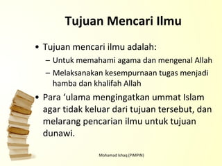 Tujuan Mencari Ilmu Tujuan mencari ilmu adalah: Untuk memahami agama dan mengenal Allah Melaksanakan kesempurnaan tugas menjadi hamba dan khalifah Allah Para ‘ulama mengingatkan ummat Islam agar tidak keluar dari tujuan tersebut, dan melarang pencarian ilmu untuk tujuan dunawi.  Mohamad Ishaq (PIMPIN) 