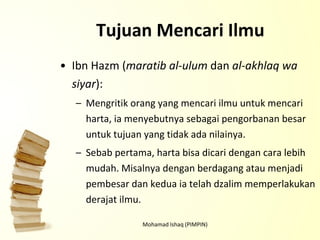 Tujuan Mencari Ilmu Ibn Hazm ( maratib al-ulum  dan  al-akhlaq wa siyar ): Mengritik orang yang mencari ilmu untuk mencari harta, ia menyebutnya sebagai pengorbanan besar untuk tujuan yang tidak ada nilainya. Sebab pertama, harta bisa dicari dengan cara lebih mudah. Misalnya dengan berdagang atau menjadi pembesar dan kedua ia telah dzalim memperlakukan derajat ilmu. Mohamad Ishaq (PIMPIN) 