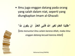 Ilmu juga enggan datang pada orang yang salah dalam niat, seperti yang diungkapkan Imam al-Ghazali: “ طلبنا العلم لغير الله فأبى العلمُ  ان يكون لله ” ( kita menuntut ilmu selain karena Allah, maka ilmu enggan datang kecuali karena Allah ) Mohamad Ishaq (PIMPIN) 