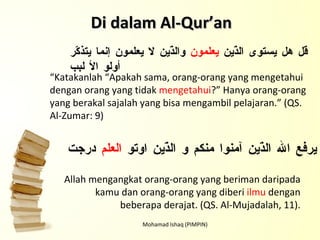 Mohamad Ishaq (PIMPIN) Di dalam Al-Qur’an قل هل يستوى الذّين  يعلمون  والذّين لا يعلمون إنما يتذكّر أولو الأ لبب   “ Katakanlah “Apakah sama, orang-orang yang mengetahui dengan orang yang tidak  mengetahui ?” Hanya orang-orang yang berakal sajalah yang bisa mengambil pelajaran.” (QS. Al-Zumar: 9) يرفع الله الذّين آمنوا منكم و الذّين اوتو  العلم  درجت Allah mengangkat orang-orang yang beriman daripada kamu dan orang-orang yang diberi  ilmu  dengan beberapa derajat. (QS. Al-Mujadalah, 11). 