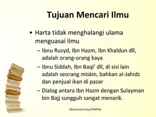Tujuan Mencari Ilmu Harta tidak menghalangi ulama menguasai ilmu Ibnu Rusyd, Ibn Hazm, Ibn Khaldun dll, adalah orang-orang kaya Ibnu Siddah, Ibn Baqi’ dll, di sisi lain adalah seorang miskin, bahkan al-Jahidz dan penjual ikan di pasar Dialog antara Ibn Hazm dengan Sulayman bin Bajj sungguh sangat menarik. Mohamad Ishaq (PIMPIN) 