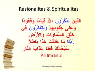 Rasionalitas & Spiritualitas Mohamad Ishaq (PIMPIN) الَّذِينَ  يَذْكُرُونَ  اللَّهَ قِيَامًا وَقُعُودًا وَعَلَى جُنُوبِهِمْ  وَيَتَفَكَّرُونَ  فِي خَلْقِ السَّمَاوَاتِ وَالْأَرْضِ  رَبَّنَا  مَا خَلَقْتَ هَذَا بَاطِلًا سُبْحَانَكَ فَقِنَا عَذَابَ النَّارِ   Ali Imran 3 