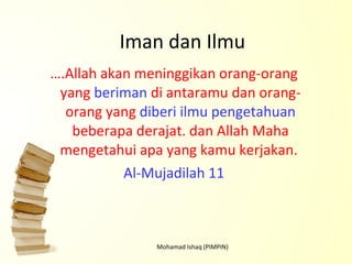 Iman dan Ilmu … .Allah akan meninggikan orang-orang yang  beriman  di antaramu dan orang-orang yang  diberi ilmu pengetahuan  beberapa derajat. dan Allah Maha mengetahui apa yang kamu kerjakan.   Al-Mujadilah 11 Mohamad Ishaq (PIMPIN) 