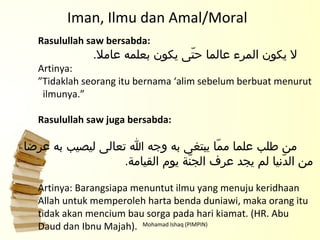 Mohamad Ishaq (PIMPIN) Rasulullah saw bersabda:   لا يكون المرء عالما حتّى يكون بعلمه عاملا . Artinya: ” Tidaklah seorang itu bernama ‘alim sebelum berbuat menurut ilmunya.” Rasulullah saw juga bersabda:   من طلب علما ممّا يبتغى به وجه الله تعالى ليصيب به عرضا من الدّنيا لم يجد عرف الجنّة يوم القيامة . Artinya: Barangsiapa menuntut ilmu yang menuju keridhaan  Allah untuk memperoleh harta benda duniawi, maka orang itu tidak akan mencium bau sorga pada hari kiamat. (HR. Abu Daud dan Ibnu Majah). Iman, Ilmu dan Amal/Moral 