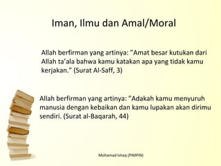 Mohamad Ishaq (PIMPIN) Allah berfirman yang artinya: ”Amat besar kutukan dari Allah ta’ala bahwa kamu katakan apa yang tidak kamu kerjakan.”  (Surat Al-Saff, 3) Allah berfirman yang artinya: ”Adakah kamu menyuruh manusia dengan kebaikan dan kamu lupakan akan dirimu sendiri.  (Surat al-Baqarah, 44) Iman, Ilmu dan Amal/Moral 