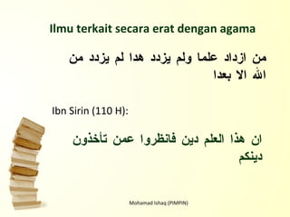 Mohamad Ishaq (PIMPIN) Ilmu terkait secara erat dengan agama Ibn Sirin (110 H): ان هذا العلم دين فانظروا عمن تأخذون دينكم من ازداد علما ولم يزدد هدا لم يزدد من الله الا بعدا 